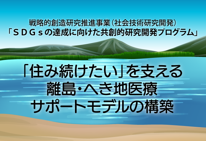 戦略的創造研究推進事業（社会技術研究開発）「ＳＤＧｓの達成に向けた共創的研究開発プログラム」：「住み続けたい」を支える離島・へき地医療サポートモデルの構築