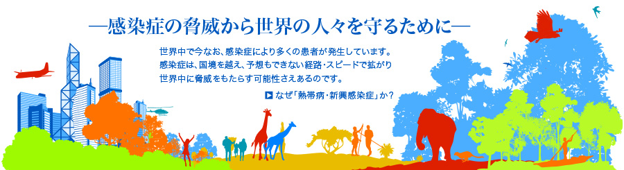 -感染症の脅威から世界の人々を守るために- 世界中で今なお、感染症により多くの患者が発生しています。感染症は、国境を超え、予想もできない経路・スピードで拡がり世界中に脅威をもたらす可能性さえあるのです。 →熱帯病・新興感染症に関する背景